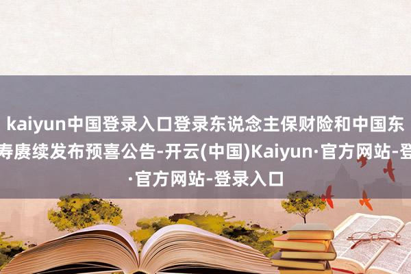 kaiyun中国登录入口登录东说念主保财险和中国东说念主寿赓续发布预喜公告-开云(中国)Kaiyun·官方网站-登录入口