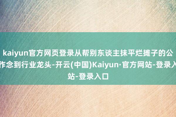 kaiyun官方网页登录从帮别东谈主抹平烂摊子的公司作念到行业龙头-开云(中国)Kaiyun·官方网站-登录入口