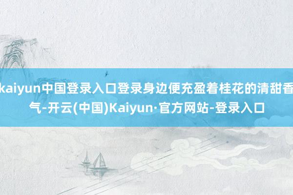 kaiyun中国登录入口登录身边便充盈着桂花的清甜香气-开云(中国)Kaiyun·官方网站-登录入口