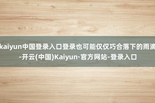 kaiyun中国登录入口登录也可能仅仅巧合落下的雨滴-开云(中国)Kaiyun·官方网站-登录入口