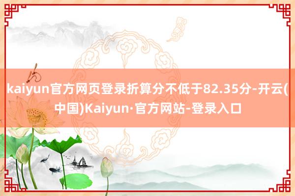kaiyun官方网页登录折算分不低于82.35分-开云(中国)Kaiyun·官方网站-登录入口