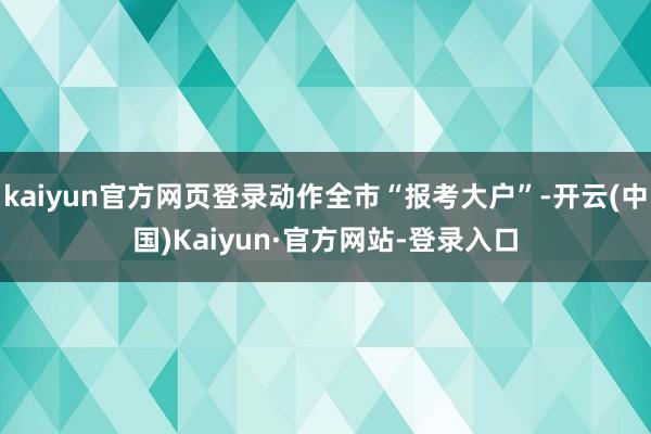kaiyun官方网页登录动作全市“报考大户”-开云(中国)Kaiyun·官方网站-登录入口