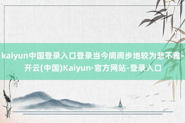 kaiyun中国登录入口登录当今阛阓步地较为悲不雅-开云(中国)Kaiyun·官方网站-登录入口
