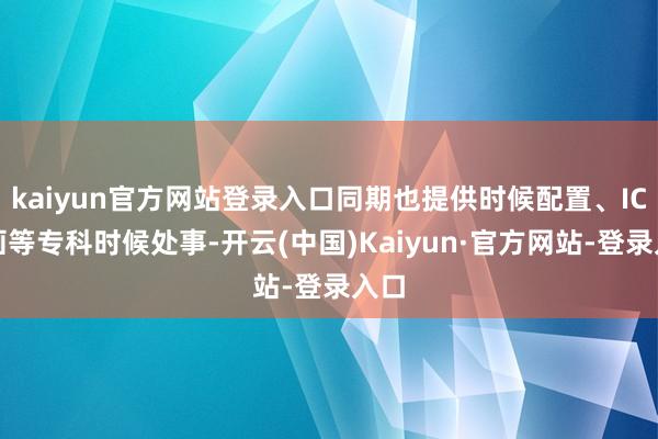 kaiyun官方网站登录入口同期也提供时候配置、IC策画等专科时候处事-开云(中国)Kaiyun·官方网站-登录入口