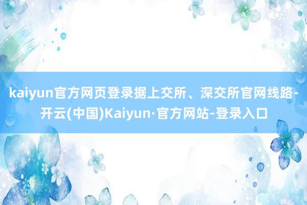 kaiyun官方网页登录 据上交所、深交所官网线路-开云(中国)Kaiyun·官方网站-登录入口