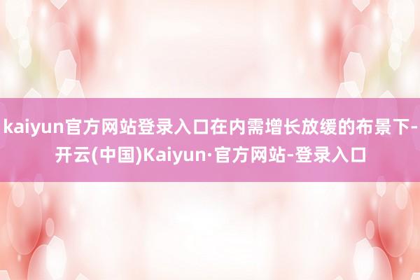 kaiyun官方网站登录入口在内需增长放缓的布景下-开云(中国)Kaiyun·官方网站-登录入口