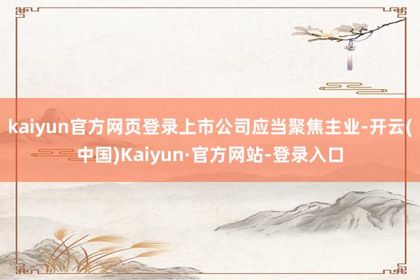 kaiyun官方网页登录上市公司应当聚焦主业-开云(中国)Kaiyun·官方网站-登录入口