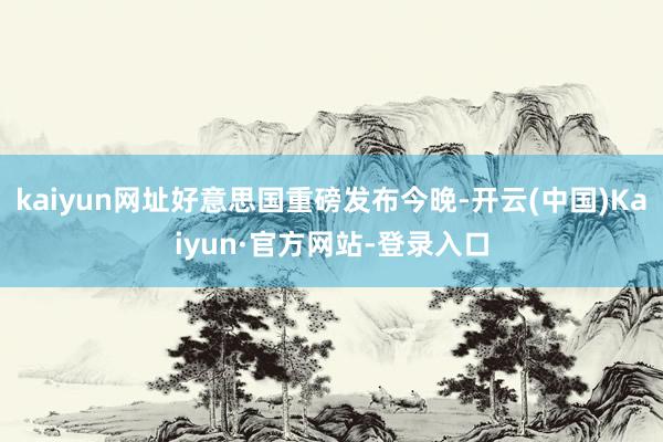kaiyun网址好意思国重磅发布今晚-开云(中国)Kaiyun·官方网站-登录入口