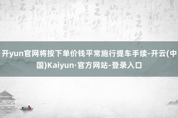 开yun官网将按下单价钱平常施行提车手续-开云(中国)Kaiyun·官方网站-登录入口