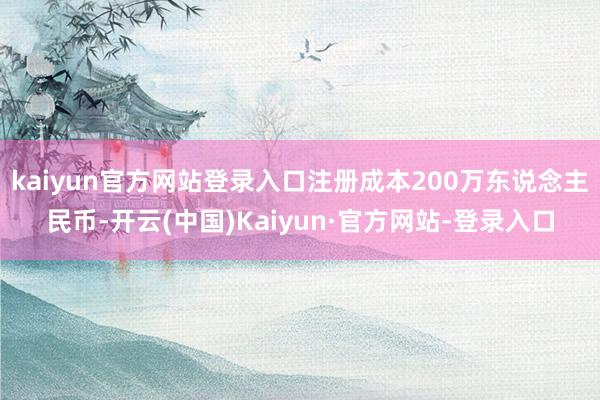 kaiyun官方网站登录入口注册成本200万东说念主民币-开云(中国)Kaiyun·官方网站-登录入口