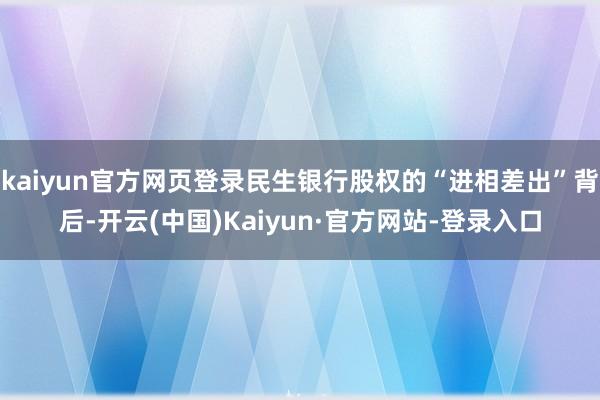 kaiyun官方网页登录民生银行股权的“进相差出”背后-开云(中国)Kaiyun·官方网站-登录入口