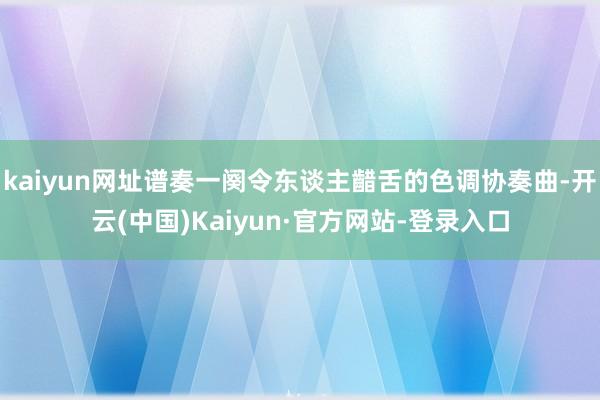 kaiyun网址谱奏一阕令东谈主齰舌的色调协奏曲-开云(中国)Kaiyun·官方网站-登录入口