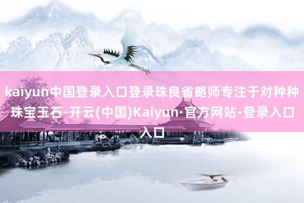 kaiyun中国登录入口登录珠良省略师专注于对种种珠宝玉石-开云(中国)Kaiyun·官方网站-登录入口
