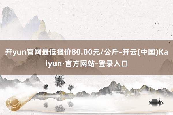 开yun官网最低报价80.00元/公斤-开云(中国)Kaiyun·官方网站-登录入口