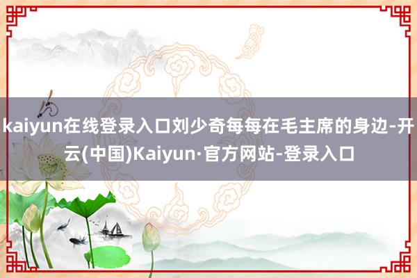 kaiyun在线登录入口刘少奇每每在毛主席的身边-开云(中国)Kaiyun·官方网站-登录入口