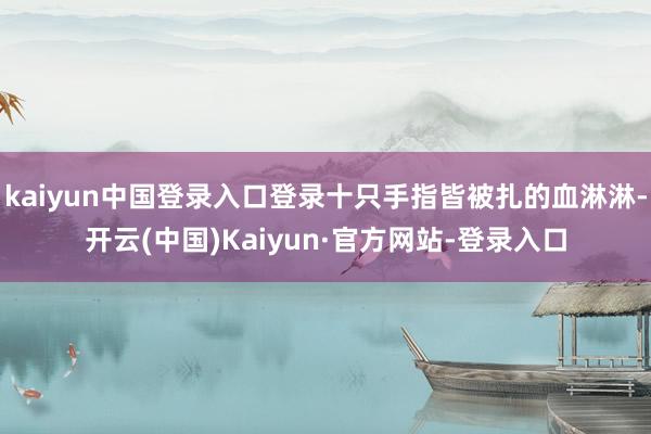 kaiyun中国登录入口登录十只手指皆被扎的血淋淋-开云(中国)Kaiyun·官方网站-登录入口