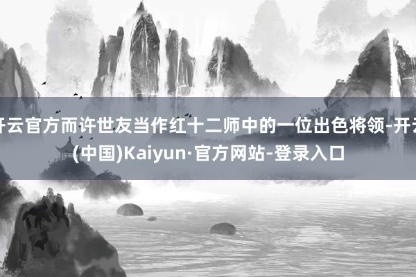 开云官方而许世友当作红十二师中的一位出色将领-开云(中国)Kaiyun·官方网站-登录入口