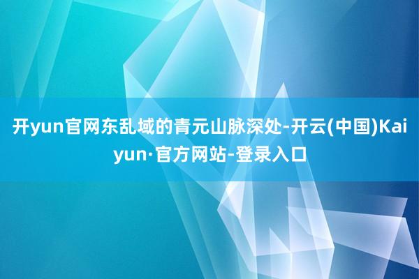 开yun官网东乱域的青元山脉深处-开云(中国)Kaiyun·官方网站-登录入口