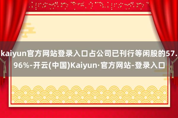 kaiyun官方网站登录入口占公司已刊行等闲股的57.96%-开云(中国)Kaiyun·官方网站-登录入口