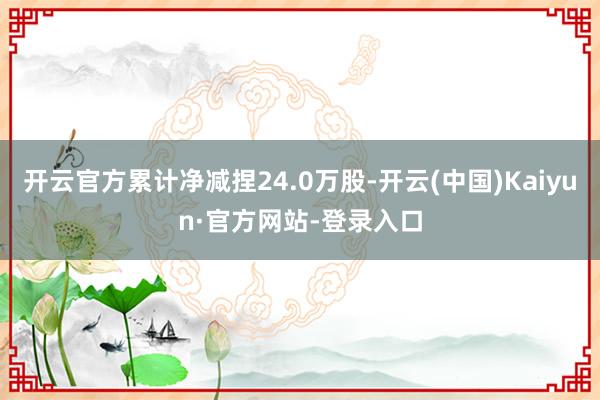 开云官方累计净减捏24.0万股-开云(中国)Kaiyun·官方网站-登录入口