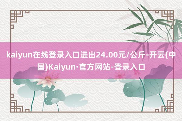 kaiyun在线登录入口进出24.00元/公斤-开云(中国)Kaiyun·官方网站-登录入口