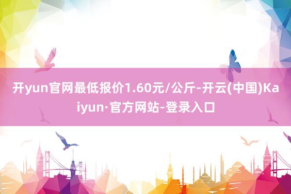 开yun官网最低报价1.60元/公斤-开云(中国)Kaiyun·官方网站-登录入口