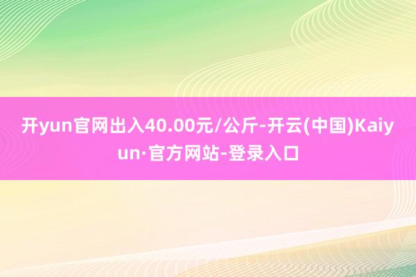 开yun官网出入40.00元/公斤-开云(中国)Kaiyun·官方网站-登录入口