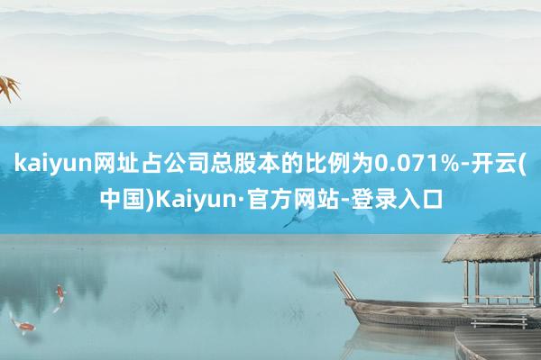 kaiyun网址占公司总股本的比例为0.071%-开云(中国)Kaiyun·官方网站-登录入口