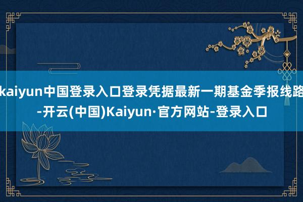 kaiyun中国登录入口登录凭据最新一期基金季报线路-开云(中国)Kaiyun·官方网站-登录入口