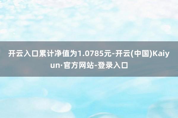 开云入口累计净值为1.0785元-开云(中国)Kaiyun·官方网站-登录入口