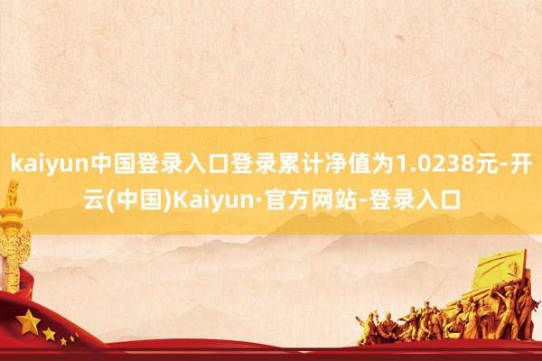 kaiyun中国登录入口登录累计净值为1.0238元-开云(中国)Kaiyun·官方网站-登录入口