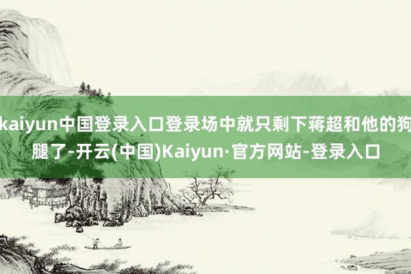 kaiyun中国登录入口登录场中就只剩下蒋超和他的狗腿了-开云(中国)Kaiyun·官方网站-登录入口