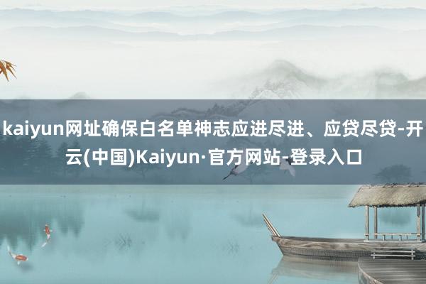 kaiyun网址确保白名单神志应进尽进、应贷尽贷-开云(中国)Kaiyun·官方网站-登录入口