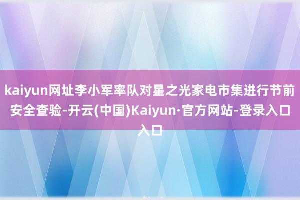 kaiyun网址李小军率队对星之光家电市集进行节前安全查验-开云(中国)Kaiyun·官方网站-登录入口