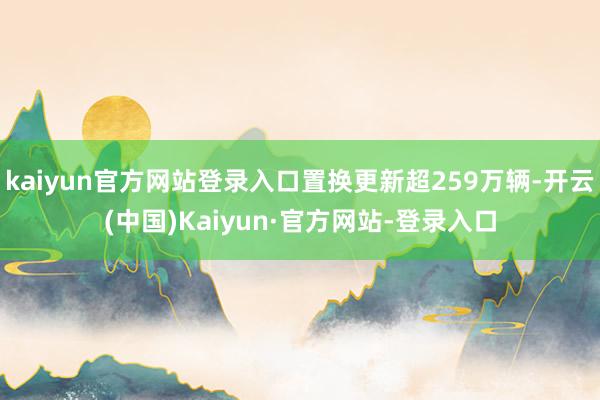 kaiyun官方网站登录入口置换更新超259万辆-开云(中国)Kaiyun·官方网站-登录入口