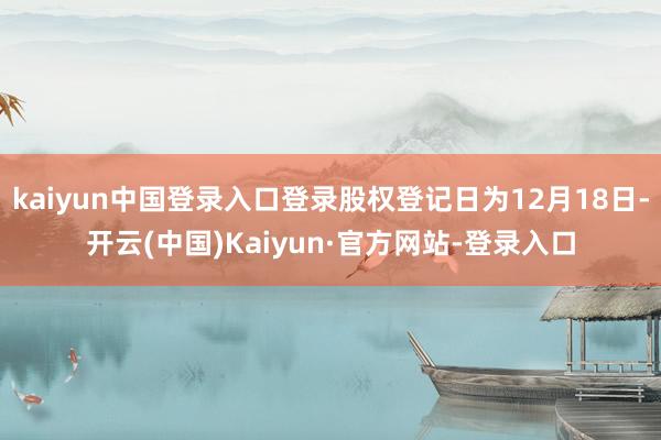 kaiyun中国登录入口登录股权登记日为12月18日-开云(中国)Kaiyun·官方网站-登录入口