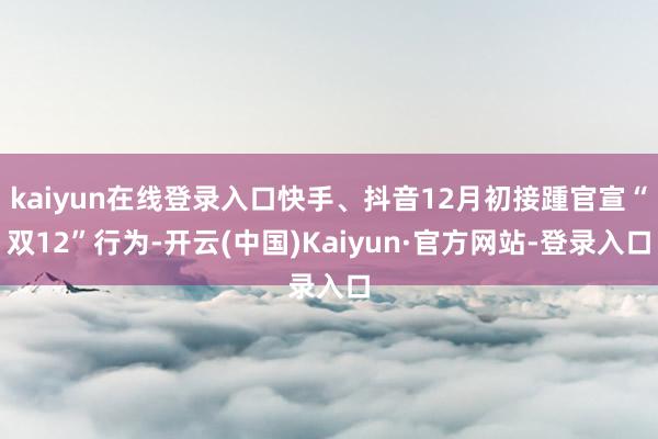 kaiyun在线登录入口快手、抖音12月初接踵官宣“双12”行为-开云(中国)Kaiyun·官方网站-登录入口