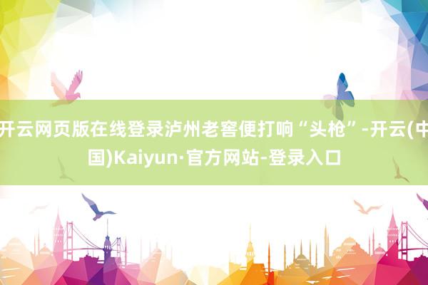 开云网页版在线登录泸州老窖便打响“头枪”-开云(中国)Kaiyun·官方网站-登录入口