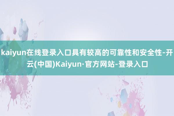 kaiyun在线登录入口具有较高的可靠性和安全性-开云(中国)Kaiyun·官方网站-登录入口