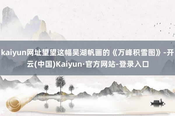 kaiyun网址望望这幅吴湖帆画的《万峰积雪图》-开云(中国)Kaiyun·官方网站-登录入口