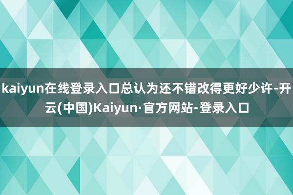 kaiyun在线登录入口总认为还不错改得更好少许-开云(中国)Kaiyun·官方网站-登录入口