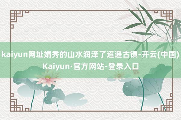 kaiyun网址娟秀的山水润泽了迢遥古镇-开云(中国)Kaiyun·官方网站-登录入口
