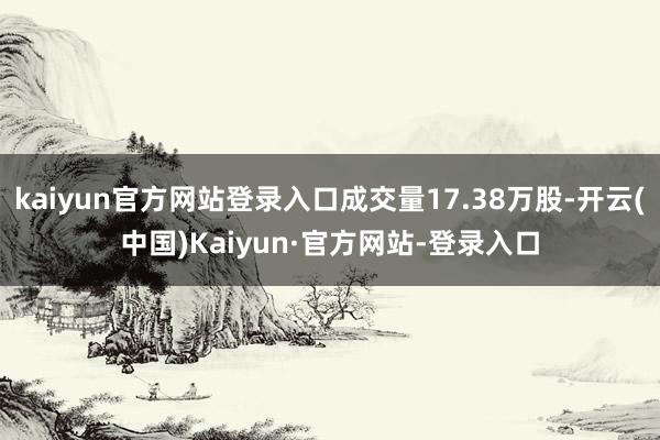 kaiyun官方网站登录入口成交量17.38万股-开云(中国)Kaiyun·官方网站-登录入口