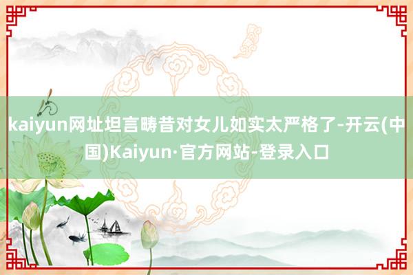kaiyun网址坦言畴昔对女儿如实太严格了-开云(中国)Kaiyun·官方网站-登录入口