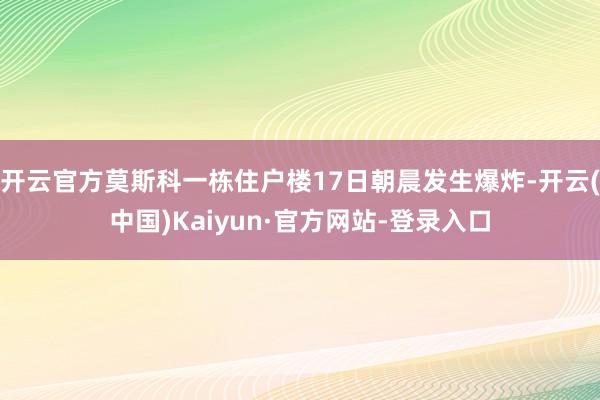 开云官方莫斯科一栋住户楼17日朝晨发生爆炸-开云(中国)Kaiyun·官方网站-登录入口