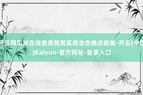 开云网页版在线登录我其实很念念挑点极端-开云(中国)Kaiyun·官方网站-登录入口