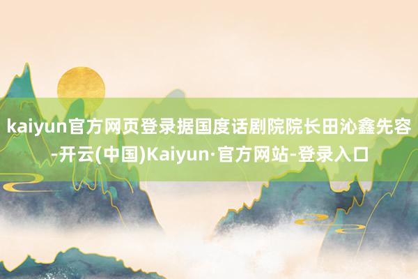 kaiyun官方网页登录　　据国度话剧院院长田沁鑫先容-开云(中国)Kaiyun·官方网站-登录入口