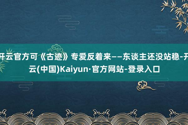 开云官方可《古迹》专爱反着来——东谈主还没站稳-开云(中国)Kaiyun·官方网站-登录入口