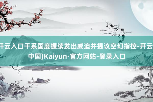 开云入口干系国度握续发出威迫并提议空幻指控-开云(中国)Kaiyun·官方网站-登录入口