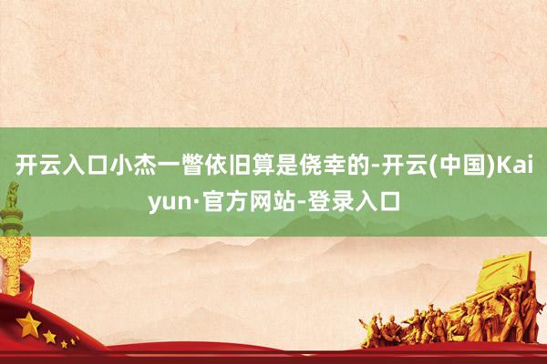 开云入口小杰一瞥依旧算是侥幸的-开云(中国)Kaiyun·官方网站-登录入口